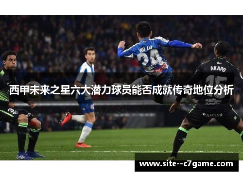 西甲未来之星六大潜力球员能否成就传奇地位分析