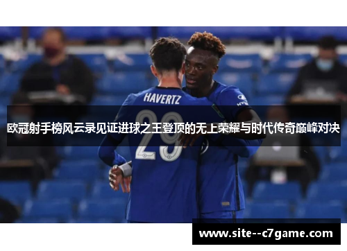 欧冠射手榜风云录见证进球之王登顶的无上荣耀与时代传奇巅峰对决