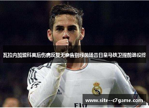 瓦拉内加盟科莫后伤病反复无奈告别绿茵场昔日皇马铁卫提前退役终
