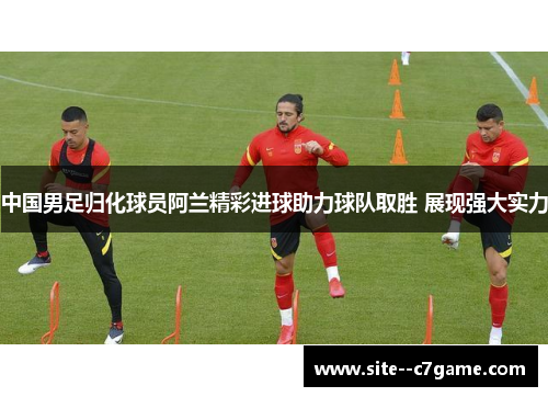 中国男足归化球员阿兰精彩进球助力球队取胜 展现强大实力